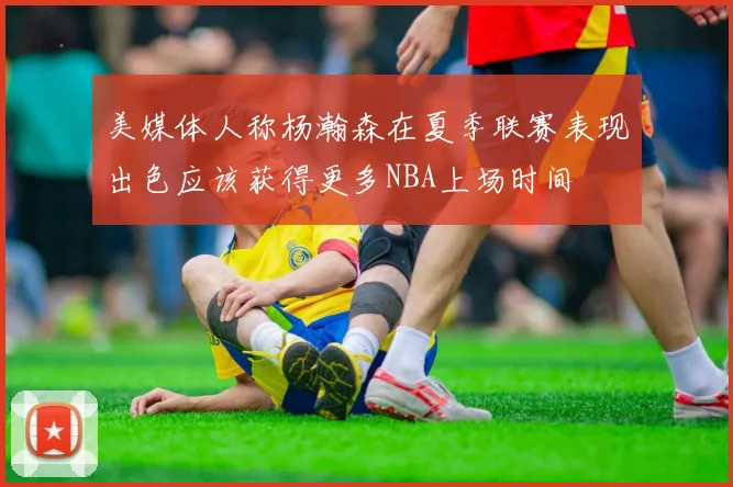 美媒体人称杨瀚森在夏季联赛表现出色应该获得更多NBA上场时间