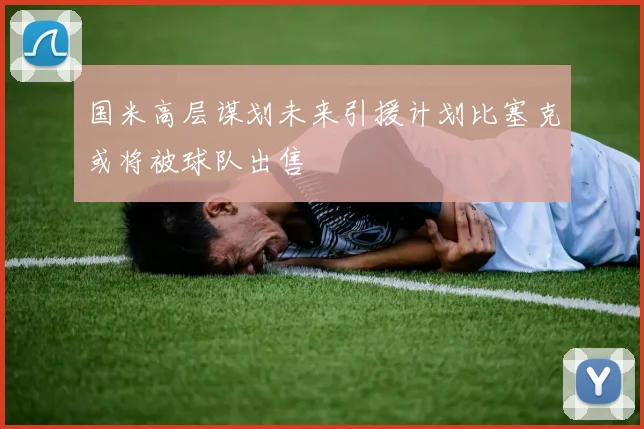 国米高层谋划未来引援计划比塞克或将被球队出售