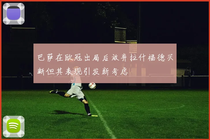 巴萨在欧冠出局后放弃拉什福德买断但其表现引发新考虑