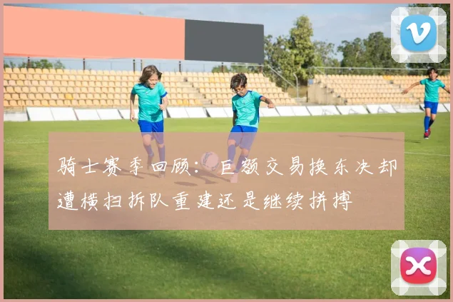 骑士赛季回顾：巨额交易换东决却遭横扫拆队重建还是继续拼搏