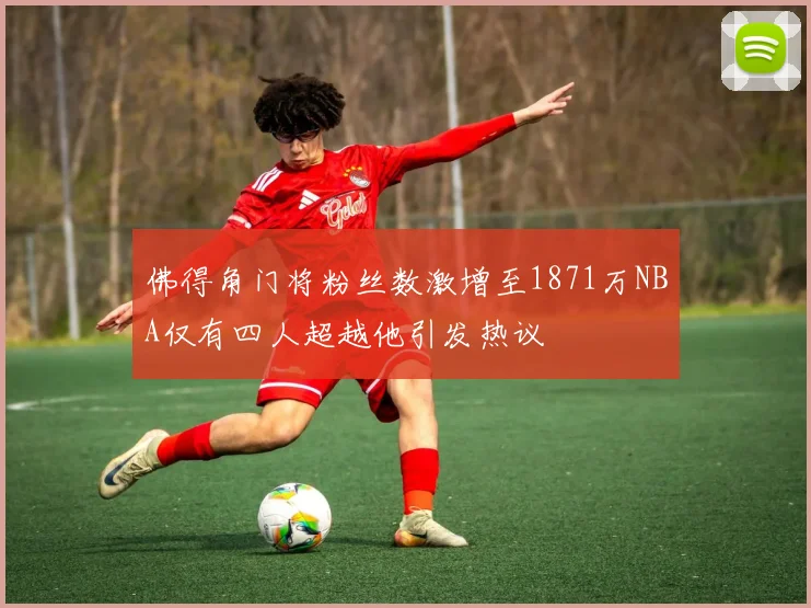 佛得角门将粉丝数激增至1871万NBA仅有四人超越他引发热议