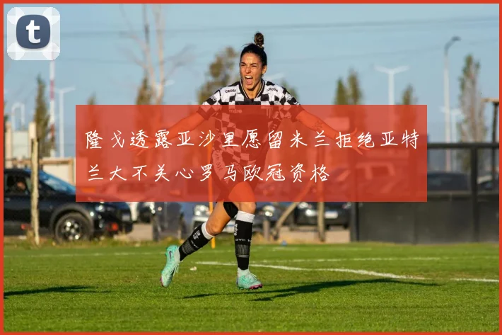 隆戈透露亚沙里愿留米兰拒绝亚特兰大不关心罗马欧冠资格