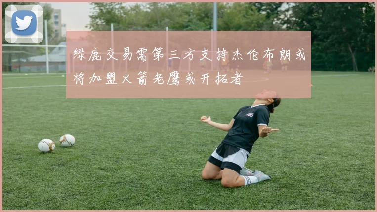 绿鹿交易需第三方支持杰伦布朗或将加盟火箭老鹰或开拓者