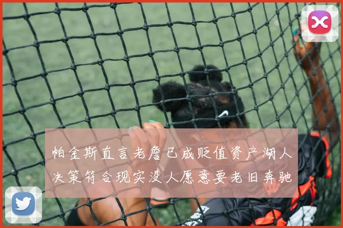 帕金斯直言老詹已成贬值资产湖人决策符合现实没人愿意要老旧奔驰