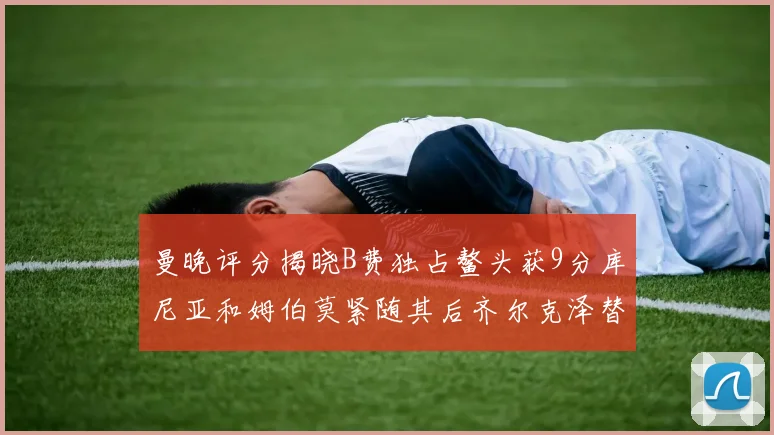 曼晚评分揭晓B费独占鳌头获9分库尼亚和姆伯莫紧随其后齐尔克泽替补仅得5分
