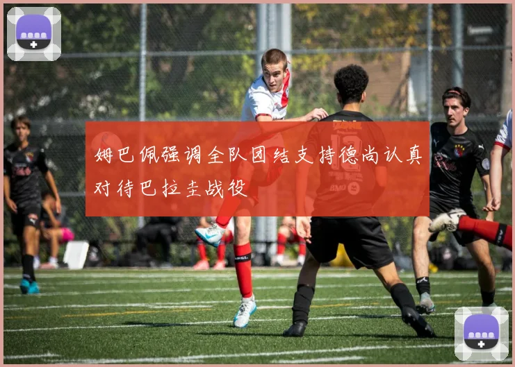 姆巴佩强调全队团结支持德尚认真对待巴拉圭战役