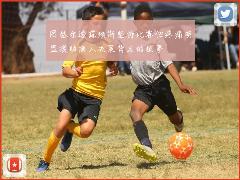 图赫尔透露赖斯坚持比赛但疼痛明显援助换人决策背后的故事
