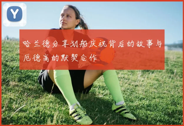 哈兰德分享划船庆祝背后的故事与厄德高的默契合作