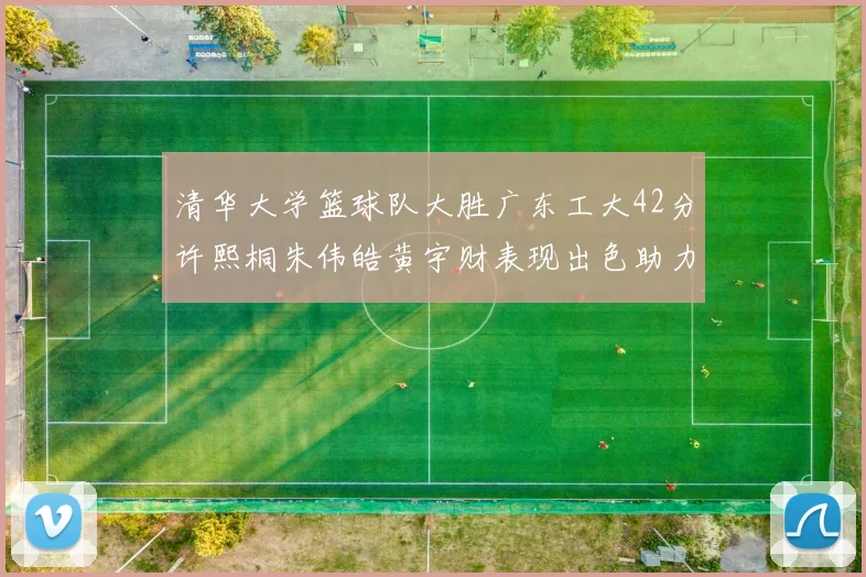 清华大学篮球队大胜广东工大42分许熙桐朱伟皓黄宇财表现出色助力胜利