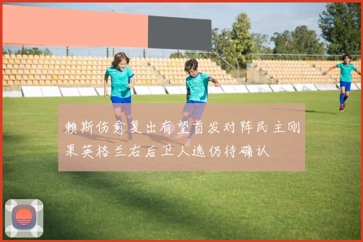 赖斯伤愈复出有望首发对阵民主刚果英格兰右后卫人选仍待确认
