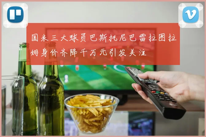 国米三大球员巴斯托尼巴雷拉图拉姆身价齐降千万元引发关注