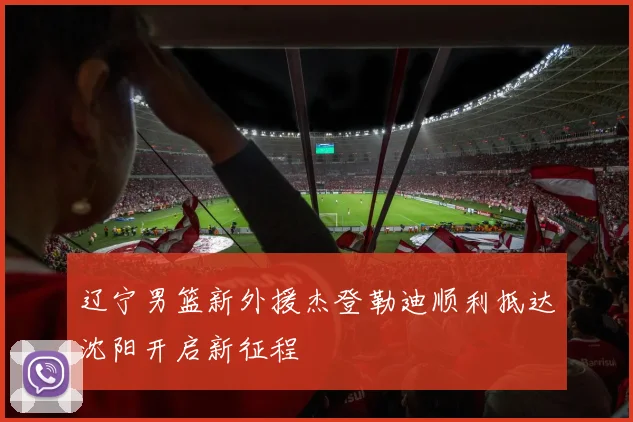 辽宁男篮新外援杰登勒迪顺利抵达沈阳开启新征程