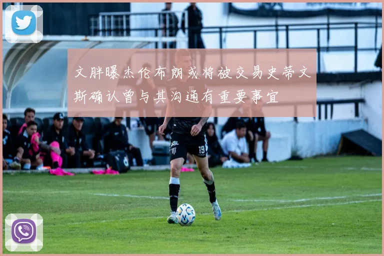 文胖曝杰伦布朗或将被交易史蒂文斯确认曾与其沟通有重要事宜