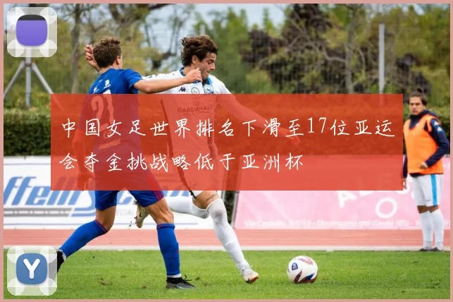 中国女足世界排名下滑至17位亚运会夺金挑战略低于亚洲杯