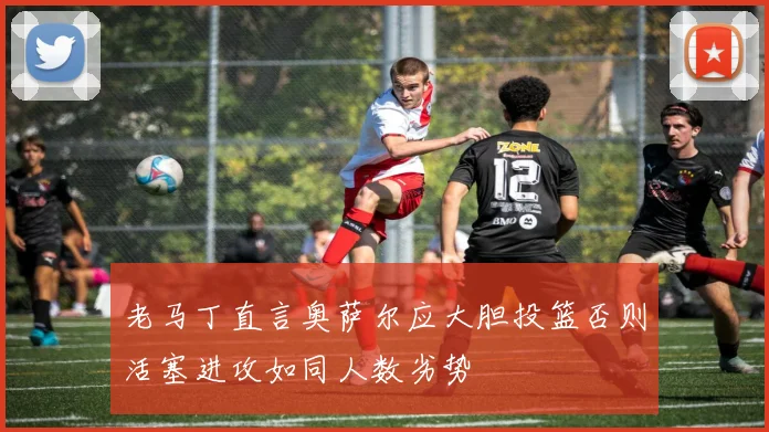 老马丁直言奥萨尔应大胆投篮否则活塞进攻如同人数劣势