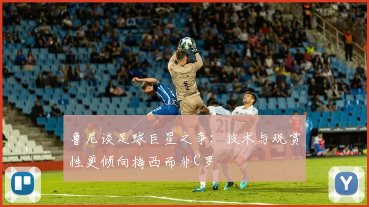 鲁尼谈足球巨星之争：技术与观赏性更倾向梅西而非C罗