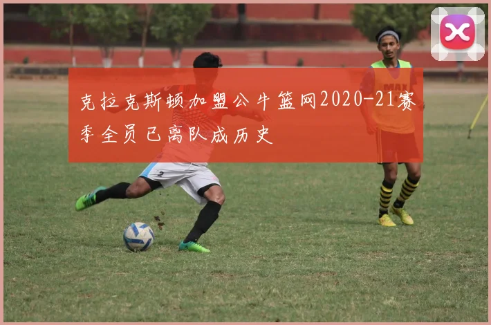 克拉克斯顿加盟公牛篮网2020-21赛季全员已离队成历史