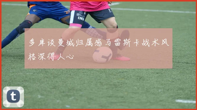多库谈曼城归属感马雷斯卡战术风格深得人心