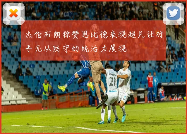 杰伦布朗称赞恩比德表现超凡让对手无从防守的统治力展现