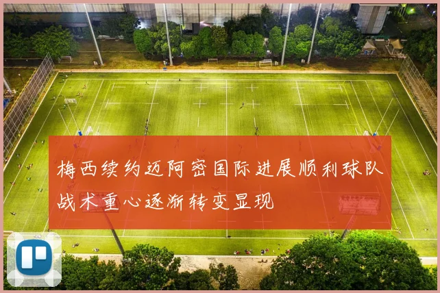 梅西续约迈阿密国际进展顺利球队战术重心逐渐转变显现