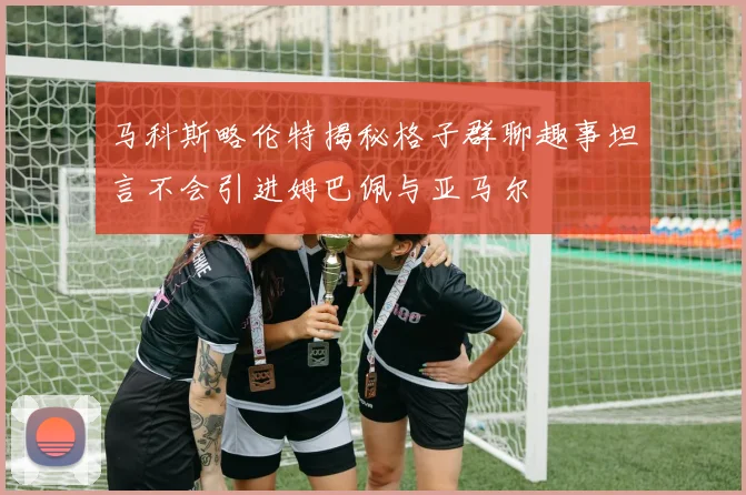 马科斯略伦特揭秘格子群聊趣事坦言不会引进姆巴佩与亚马尔
