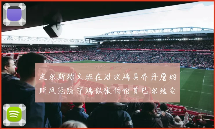 皮尔斯称文班在进攻端具乔丹詹姆斯风范防守端似张伯伦贾巴尔结合