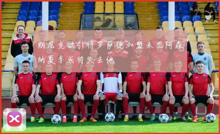 朗尼克欲引特罗萨德加盟米兰阿森纳夏季或将失去他