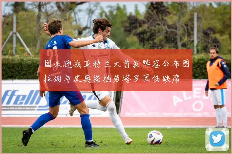 国米迎战亚特兰大首发阵容公布图拉姆与皮奥搭档劳塔罗因伤缺席