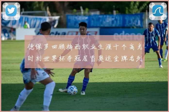 德保罗回顾梅西职业生涯十个高光时刻世界杯夺冠居首奥运金牌名列第四