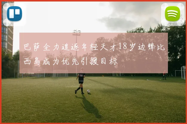 巴萨全力追逐年轻天才18岁边锋比西乌成为优先引援目标