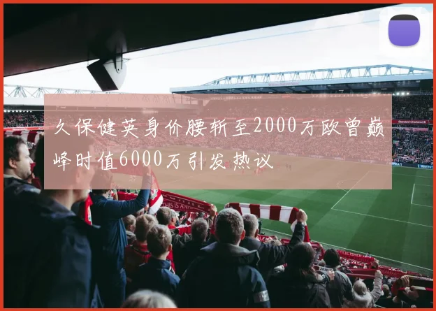 久保健英身价腰斩至2000万欧曾巅峰时值6000万引发热议
