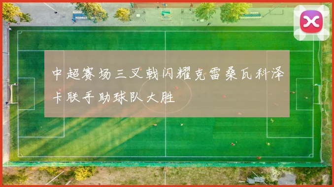 中超赛场三叉戟闪耀克雷桑瓦科泽卡联手助球队大胜