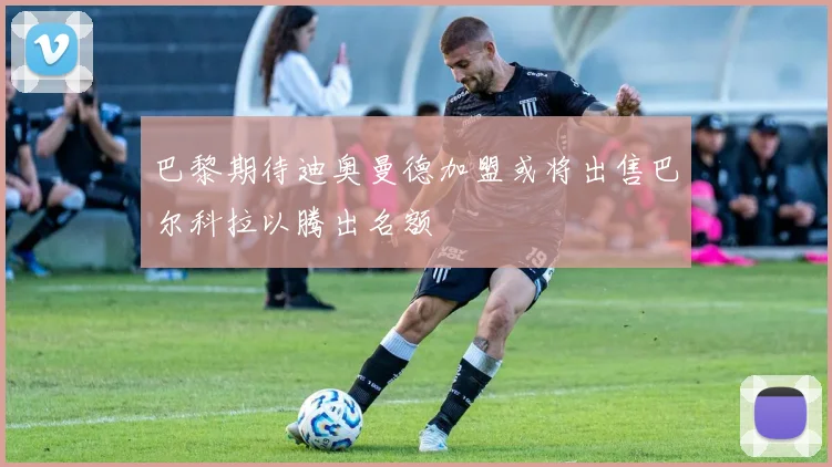 巴黎期待迪奥曼德加盟或将出售巴尔科拉以腾出名额