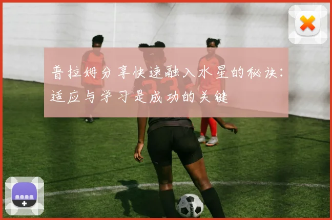 普拉姆分享快速融入水星的秘诀：适应与学习是成功的关键